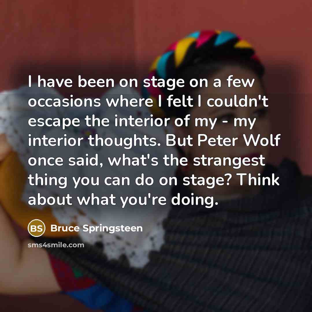 “I have been on stage on a few occasions where I felt I couldn't escape the interior of my - my interior thoughts. But Peter Wolf once said, what's the strangest thing you can do on stage? Think about what you're doing.” quote by Bruce Springsteen