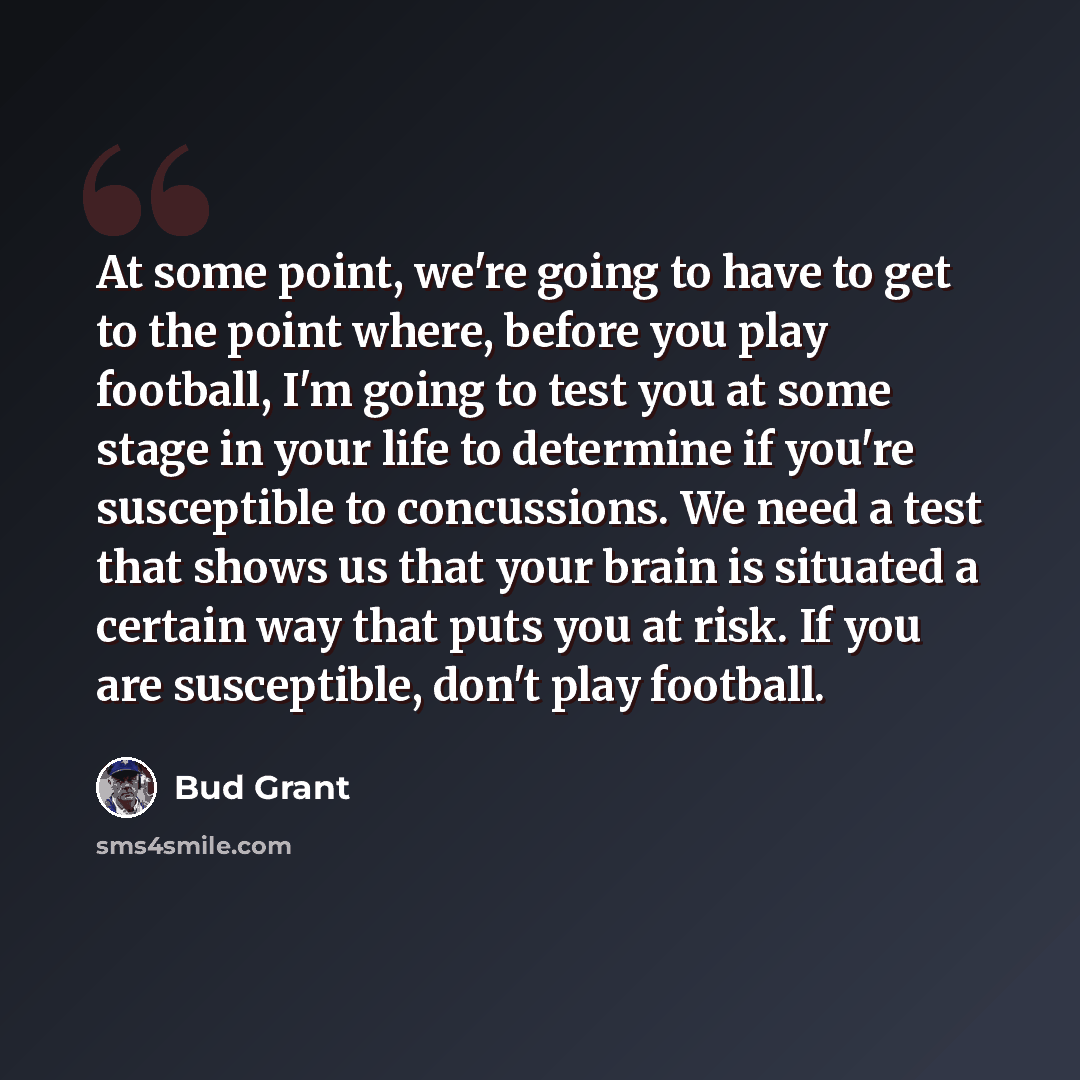 “At some point, we're going to have to get to the point where, before you play football, I'm going to test you at some stage in your life to determine if you're susceptible to concussions. We need a test that shows us that your brain is situated a certain way that puts you at risk. If you are…” quote by Bud Grant