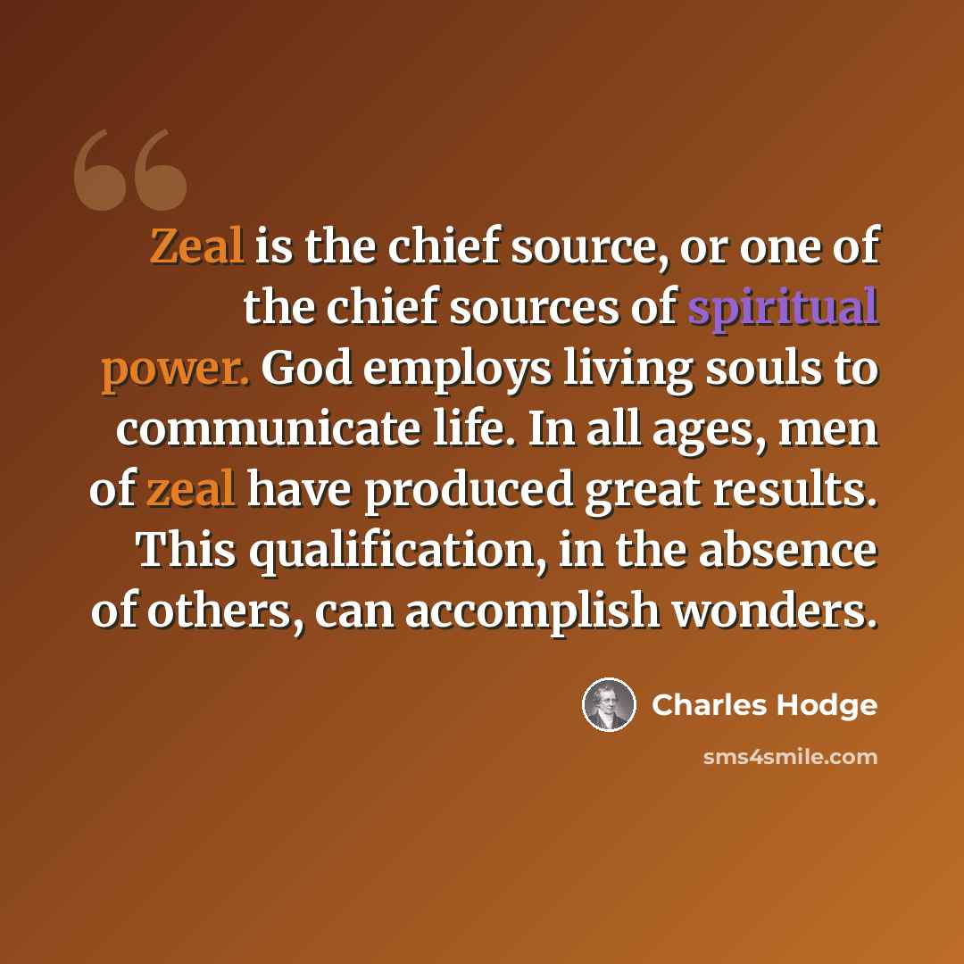 “Zeal is the chief source, or one of the chief sources of spiritual power. God employs living souls to communicate life. In all ages, men of zeal have produced great results. This qualification, in the absence of others, can accomplish wonders.” quote by Charles Hodge