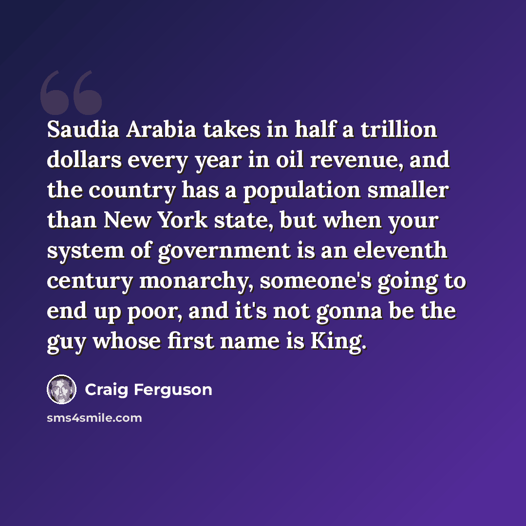 “Saudia Arabia takes in half a trillion dollars every year in oil revenue, and the country has a population smaller than New York state, but when your system of government is an eleventh century monarchy, someone's going to end up poor, and it's not gonna be the guy whose first name is King.” quote by Craig Ferguson