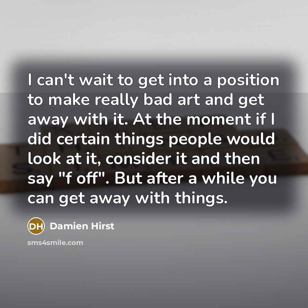 “I can't wait to get into a position to make really bad art and get away with it. At the moment if I did certain things people would look at it, consider it and then say "f off". But after a while you can get away with things.” quote by Damien Hirst
