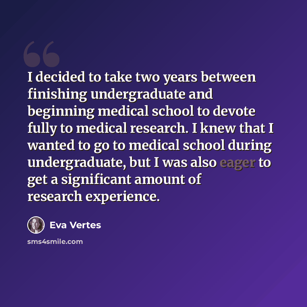 “I decided to take two years between finishing undergraduate and beginning medical school to devote fully to medical research. I knew that I wanted to go to medical school during undergraduate, but I was also eager to get a significant amount of research experience.” quote by Eva Vertes