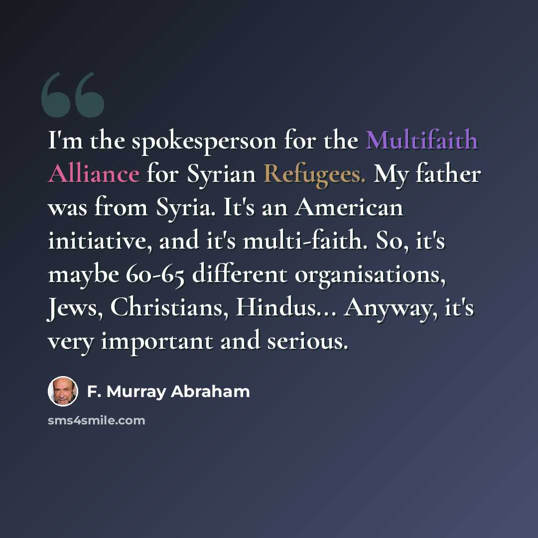 “I'm the spokesperson for the Multifaith Alliance for Syrian Refugees. My father was from Syria. It's an American initiative, and it's multi-faith. So, it's maybe 60-65 different organisations, Jews, Christians, Hindus... Anyway, it's very important and serious.” quote by F. Murray Abraham