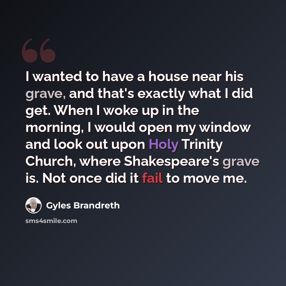“I wanted to have a house near his grave, and that's exactly what I did get. When I woke up in the morning, I would open my window and look out upon Holy Trinity Church, where Shakespeare's grave is. Not once did it fail to move me.” quote by Gyles Brandreth