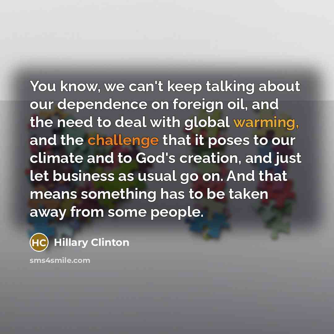 “You know, we can't keep talking about our dependence on foreign oil, and the need to deal with global warming, and the challenge that it poses to our climate and to God's creation, and just let business as usual go on. And that means something has to be taken away from some people.” quote by Hillary Clinton