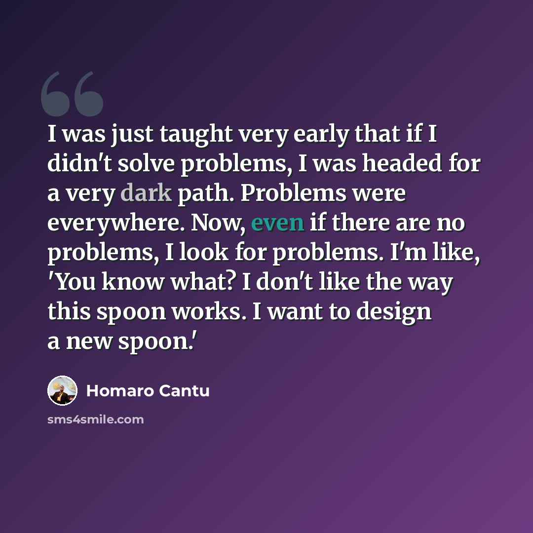 “I was just taught very early that if I didn't solve problems, I was headed for a very dark path. Problems were everywhere. Now, even if there are no problems, I look for problems. I'm like, 'You know what? I don't like the way this spoon works. I want to design a new spoon.'” quote by Homaro Cantu