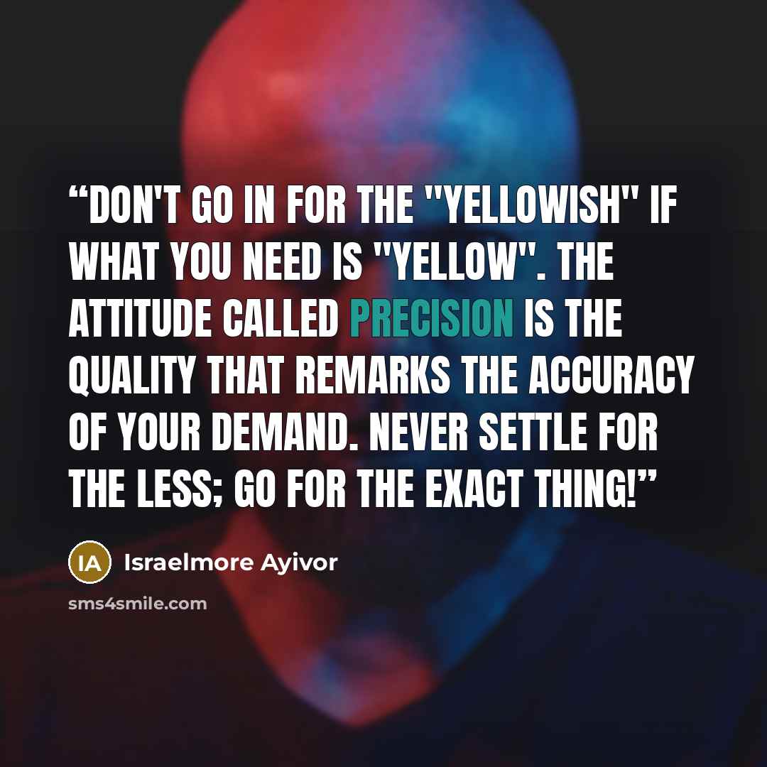 “Don't go in for the "yellowish" if what you need is "yellow". The attitude called precision is the quality that remarks the accuracy of your demand. Never settle for the less; Go for the exact thing!” quote by Israelmore Ayivor