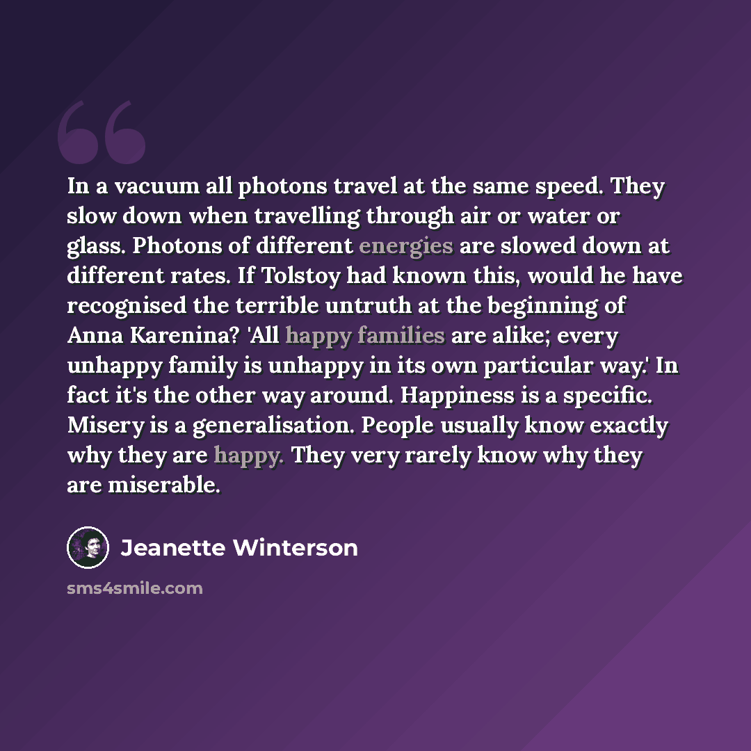 “In a vacuum all photons travel at the same speed. They slow down when travelling through air or water or glass. Photons of different energies are slowed down at different rates. If Tolstoy had known this, would he have recognised the terrible untruth at the beginning of Anna Karenina? 'All happy…” quote by Jeanette Winterson