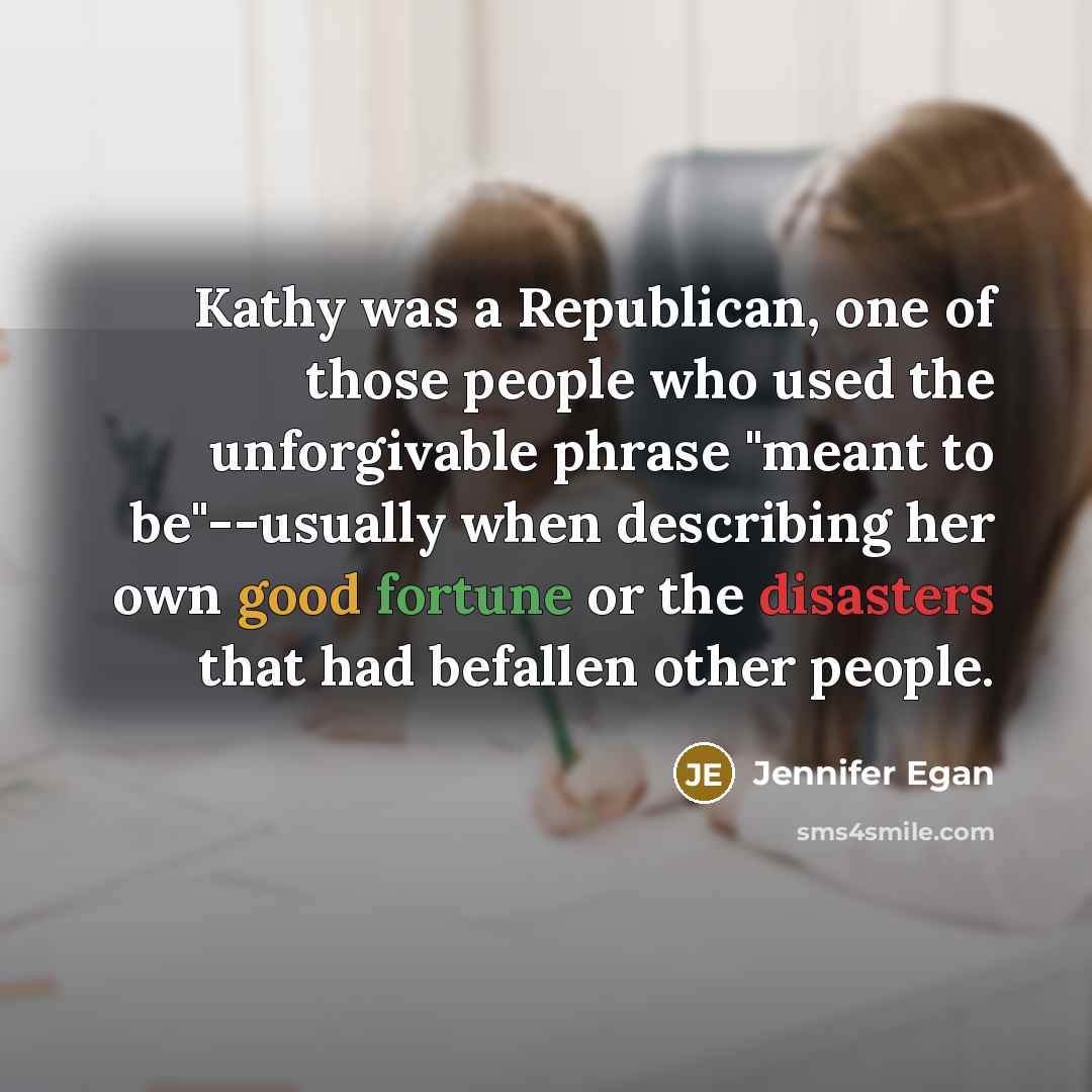 “Kathy was a Republican, one of those people who used the unforgivable phrase "meant to be"--usually when describing her own good fortune or the disasters that had befallen other people.” quote by Jennifer Egan