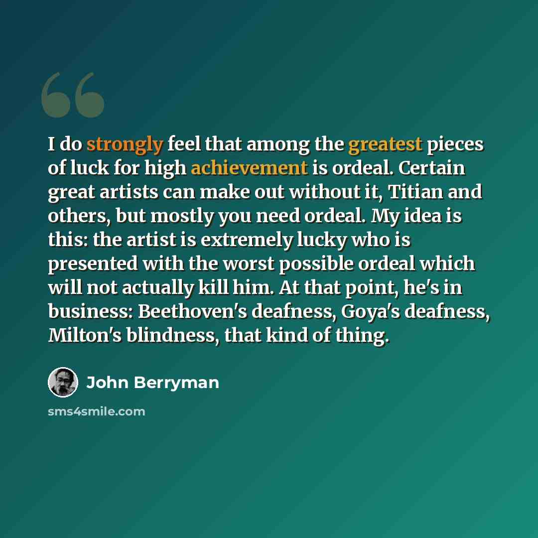 “I do strongly feel that among the greatest pieces of luck for high achievement is ordeal. Certain great artists can make out without it, Titian and others, but mostly you need ordeal. My idea is this: the artist is extremely lucky who is presented with the worst possible ordeal which will not…” quote by John Berryman