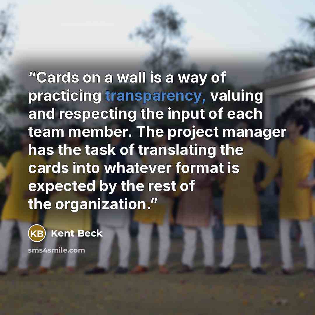 “Cards on a wall is a way of practicing transparency, valuing and respecting the input of each team member. The project manager has the task of translating the cards into whatever format is expected by the rest of the organization.” quote by Kent Beck