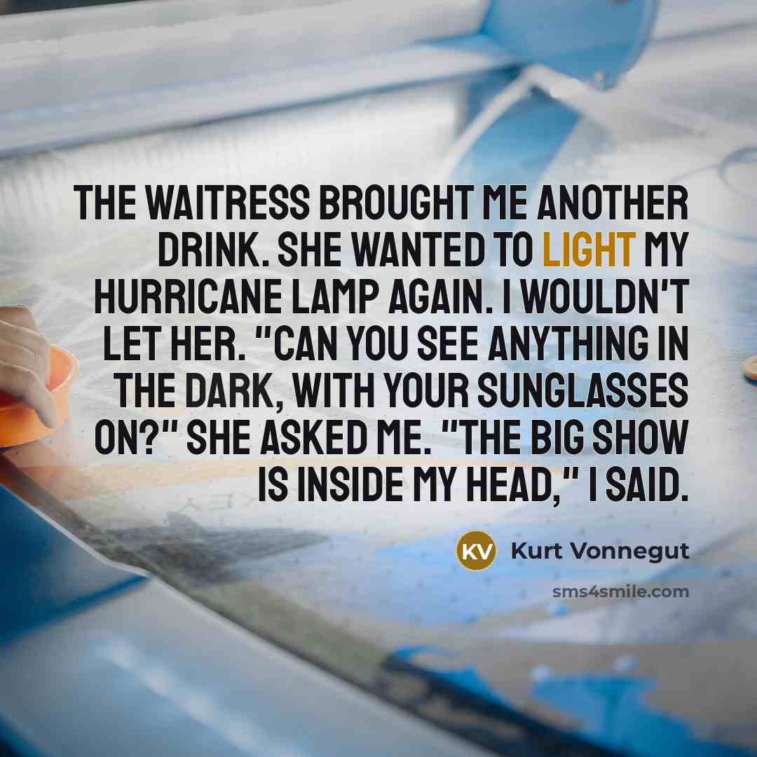 “The waitress brought me another drink. She wanted to light my hurricane lamp again. I wouldn't let her. "Can you see anything in the dark, with your sunglasses on?" she asked me. "The big show is inside my head," I said.” quote by Kurt Vonnegut