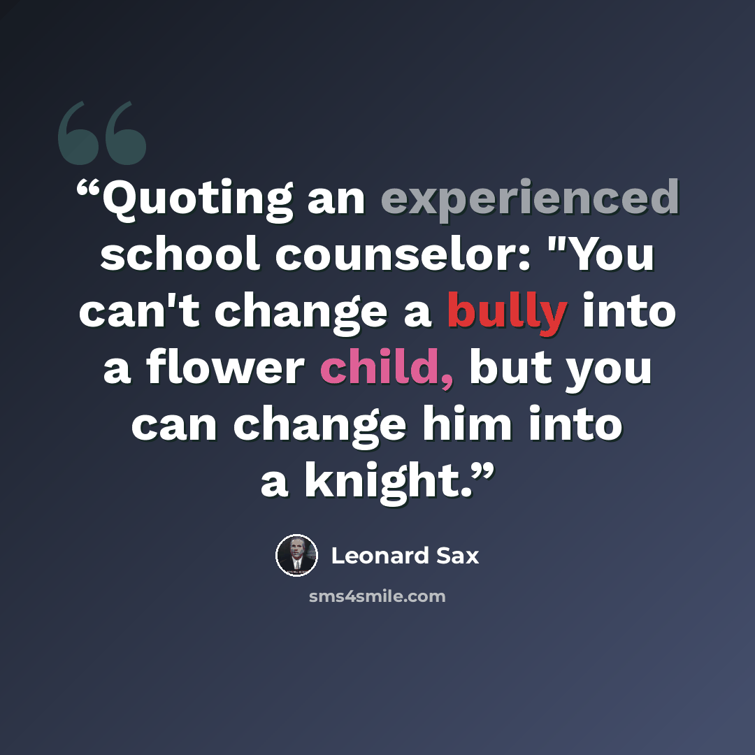 “Quoting an experienced school counselor: "You can't change a bully into a flower child, but you can change him into a knight.” quote by Leonard Sax