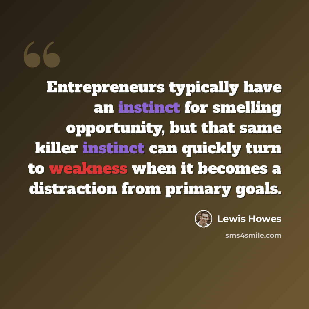 “Entrepreneurs typically have an instinct for smelling opportunity, but that same killer instinct can quickly turn to weakness when it becomes a distraction from primary goals.” quote by Lewis Howes