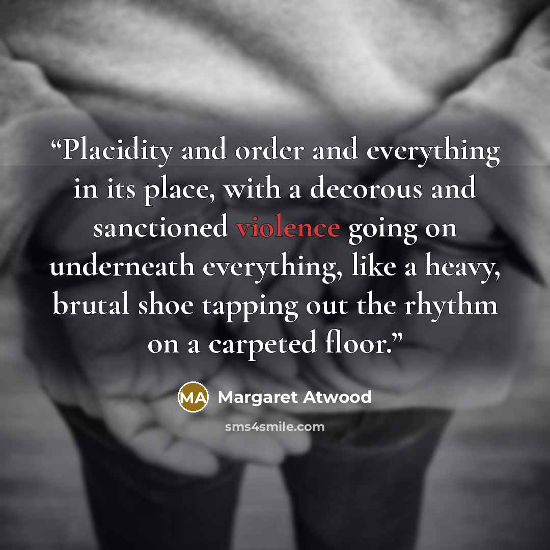 “Placidity and order and everything in its place, with a decorous and sanctioned violence going on underneath everything, like a heavy, brutal shoe tapping out the rhythm on a carpeted floor.” quote by Margaret Atwood