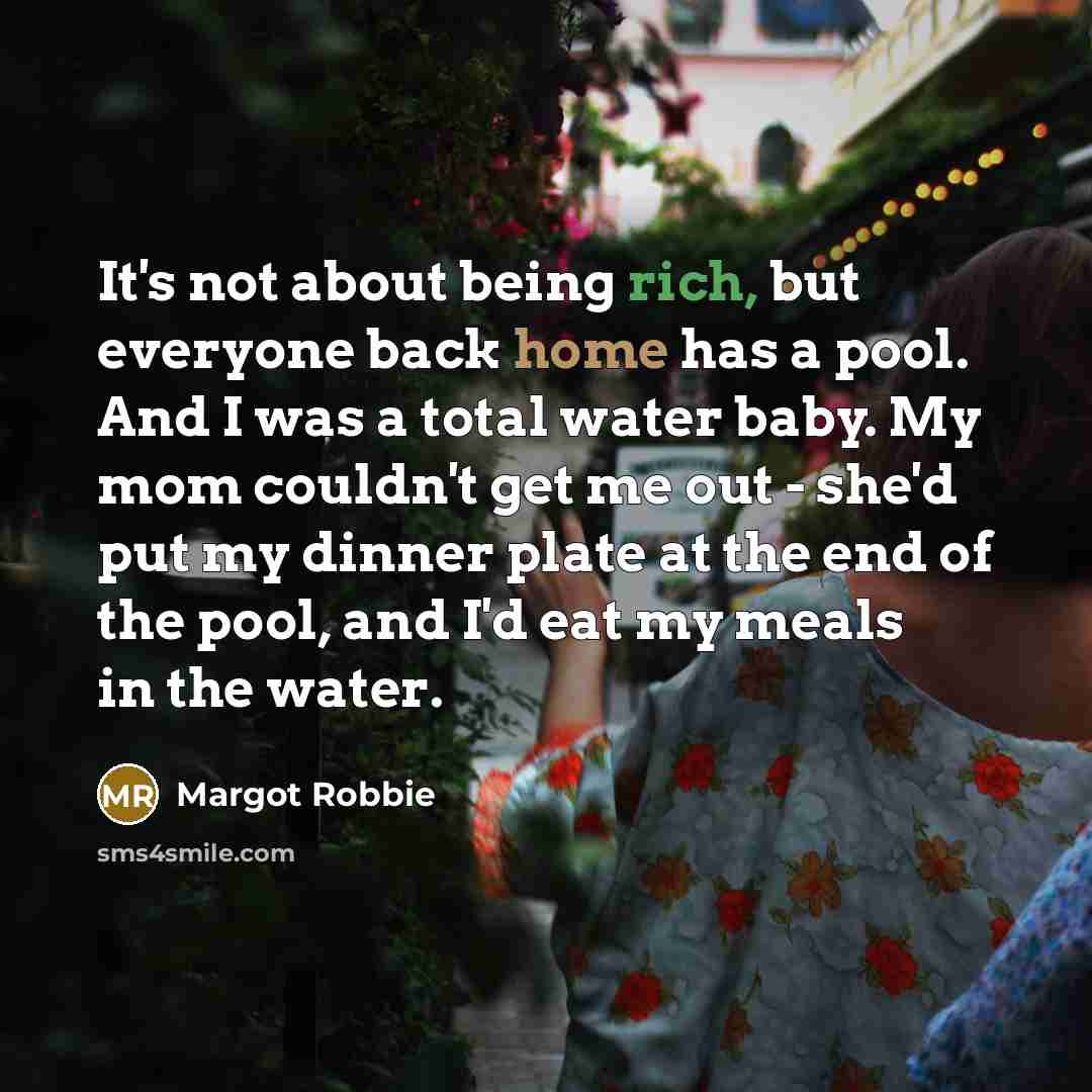 “It's not about being rich, but everyone back home has a pool. And I was a total water baby. My mom couldn't get me out - she'd put my dinner plate at the end of the pool, and I'd eat my meals in the water.” quote by Margot Robbie