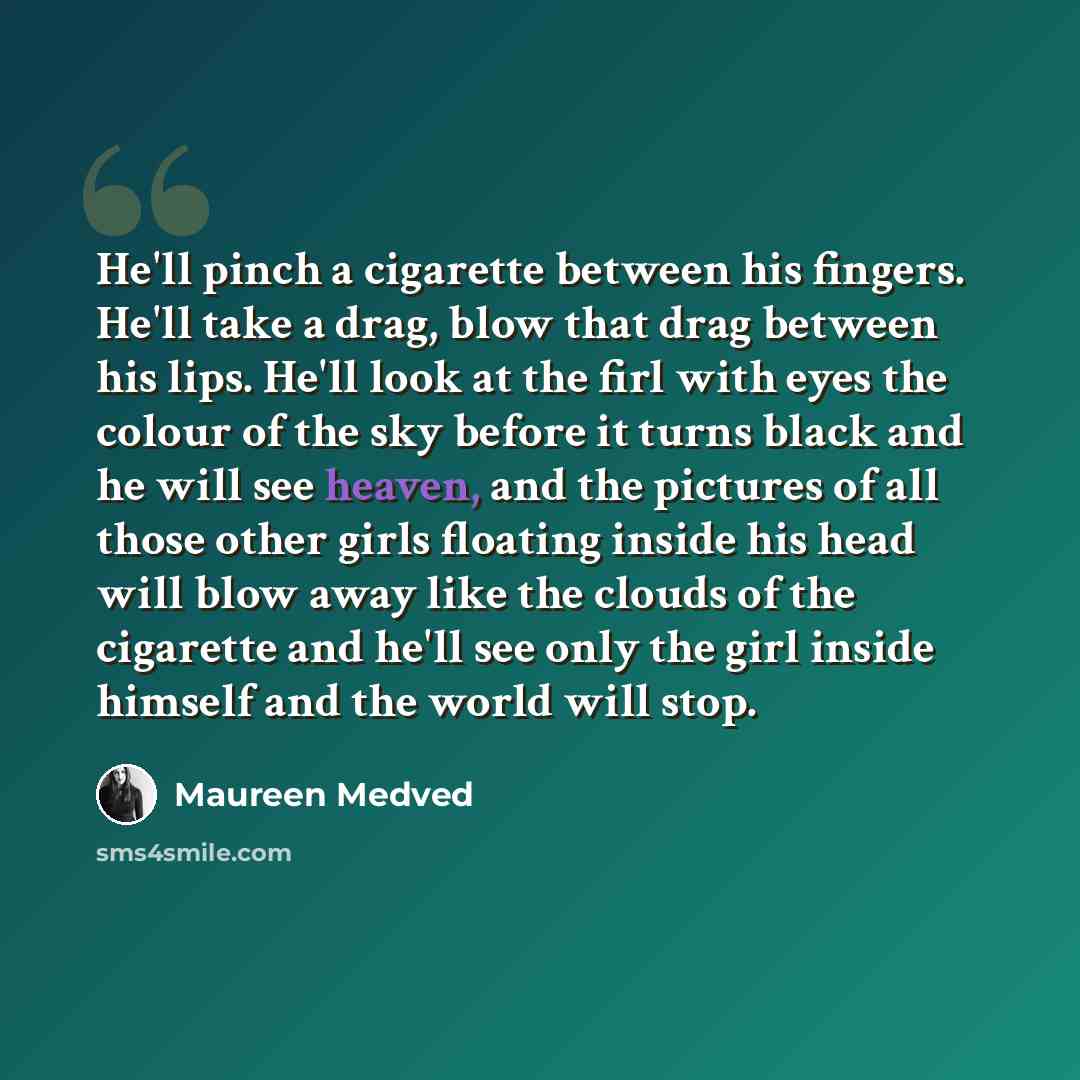 “He'll pinch a cigarette between his fingers. He'll take a drag, blow that drag between his lips. He'll look at the firl with eyes the colour of the sky before it turns black and he will see heaven, and the pictures of all those other girls floating inside his head will blow away like the clouds of…” quote by Maureen Medved