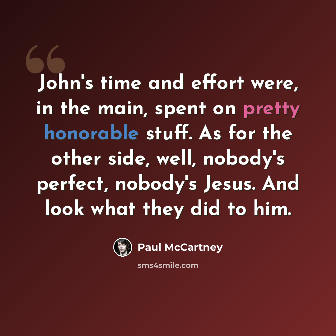 “John's time and effort were, in the main, spent on pretty honorable stuff. As for the other side, well, nobody's perfect, nobody's Jesus. And look what they did to him.” quote by Paul McCartney