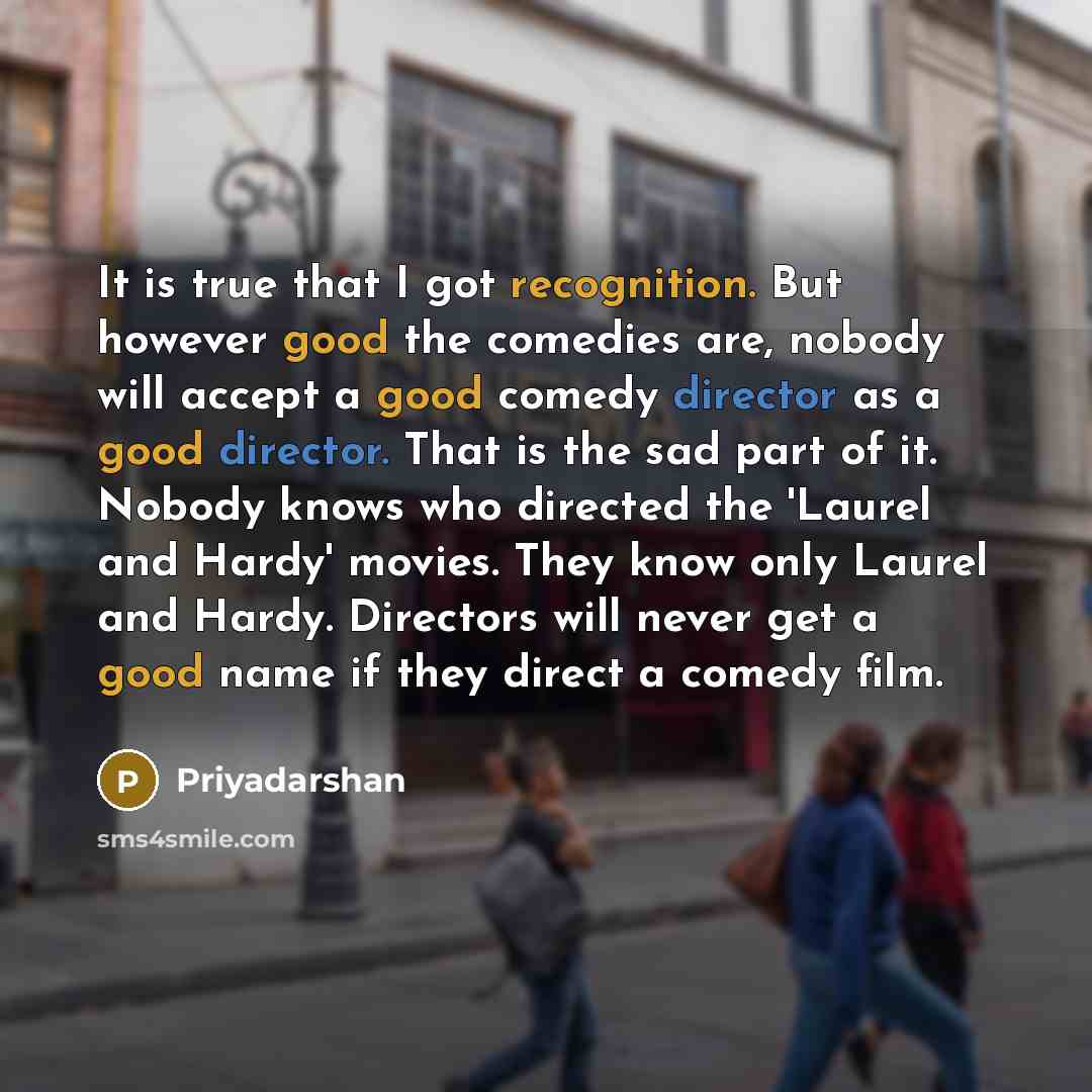 “It is true that I got recognition. But however good the comedies are, nobody will accept a good comedy director as a good director. That is the sad part of it. Nobody knows who directed the 'Laurel and Hardy' movies. They know only Laurel and Hardy. Directors will never get a good name if they…” quote by Priyadarshan