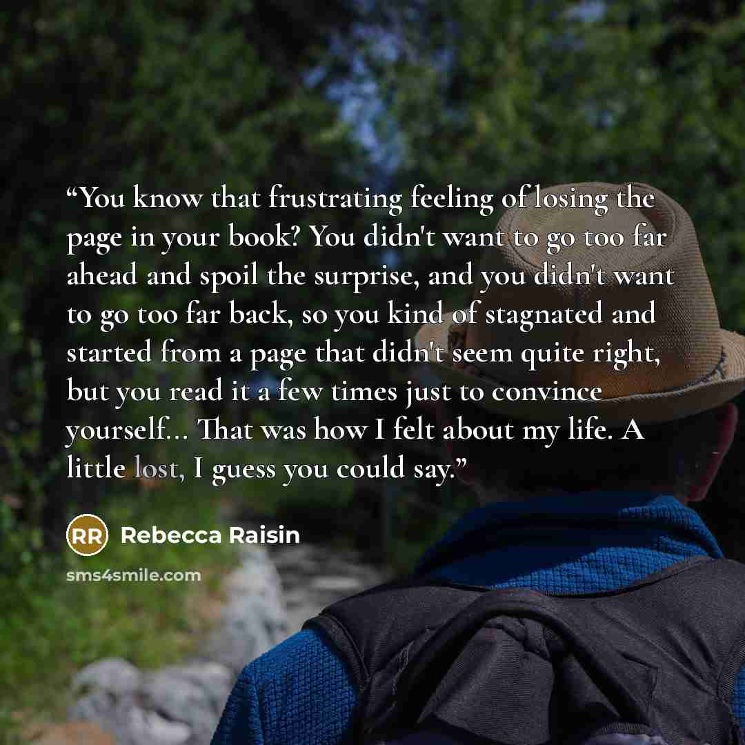 “You know that frustrating feeling of losing the page in your book? You didn't want to go too far ahead and spoil the surprise, and you didn't want to go too far back, so you kind of stagnated and started from a page that didn't seem quite right, but you read it a few times just to convince…” quote by Rebecca Raisin