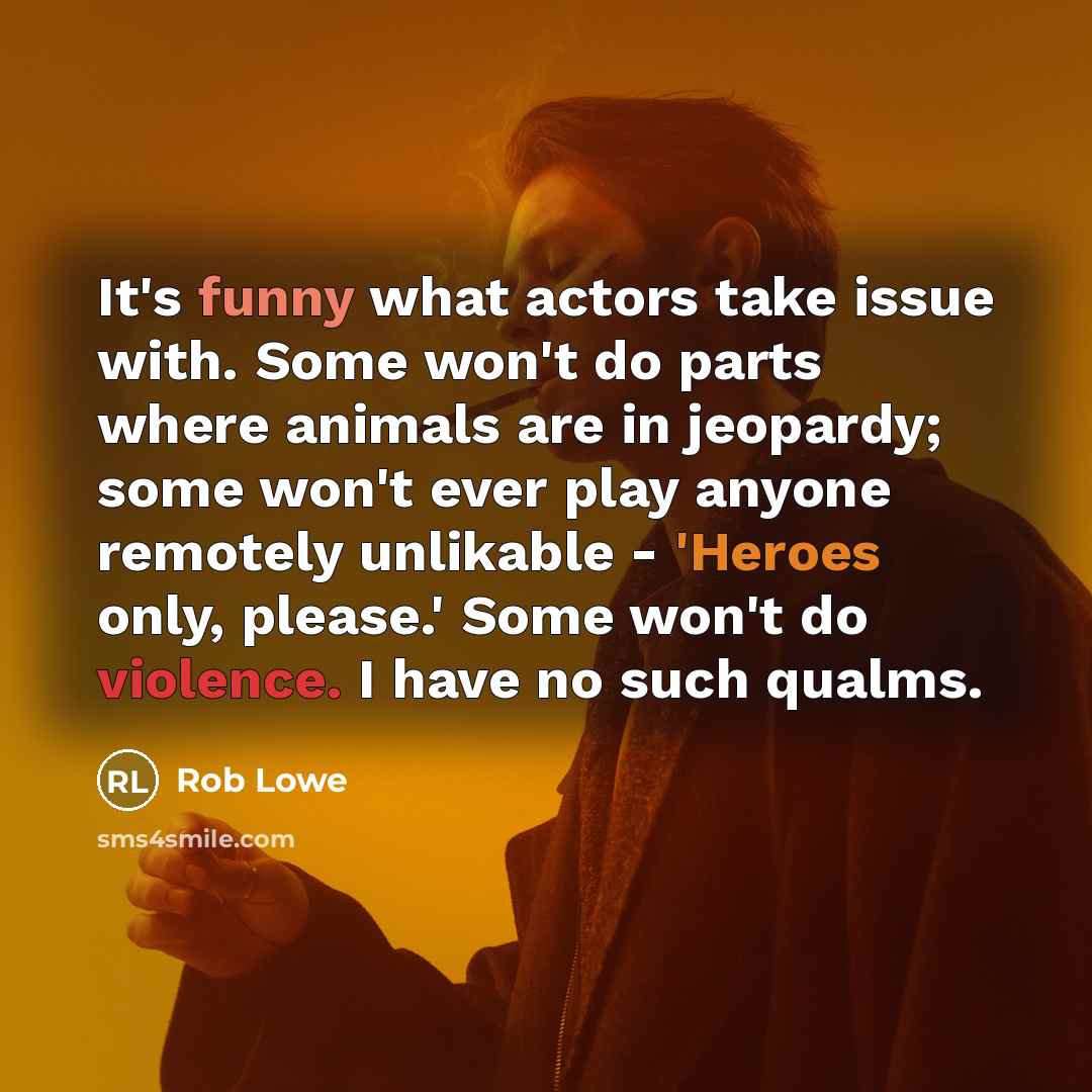 “It's funny what actors take issue with. Some won't do parts where animals are in jeopardy; some won't ever play anyone remotely unlikable - 'Heroes only, please.' Some won't do violence. I have no such qualms.” quote by Rob Lowe