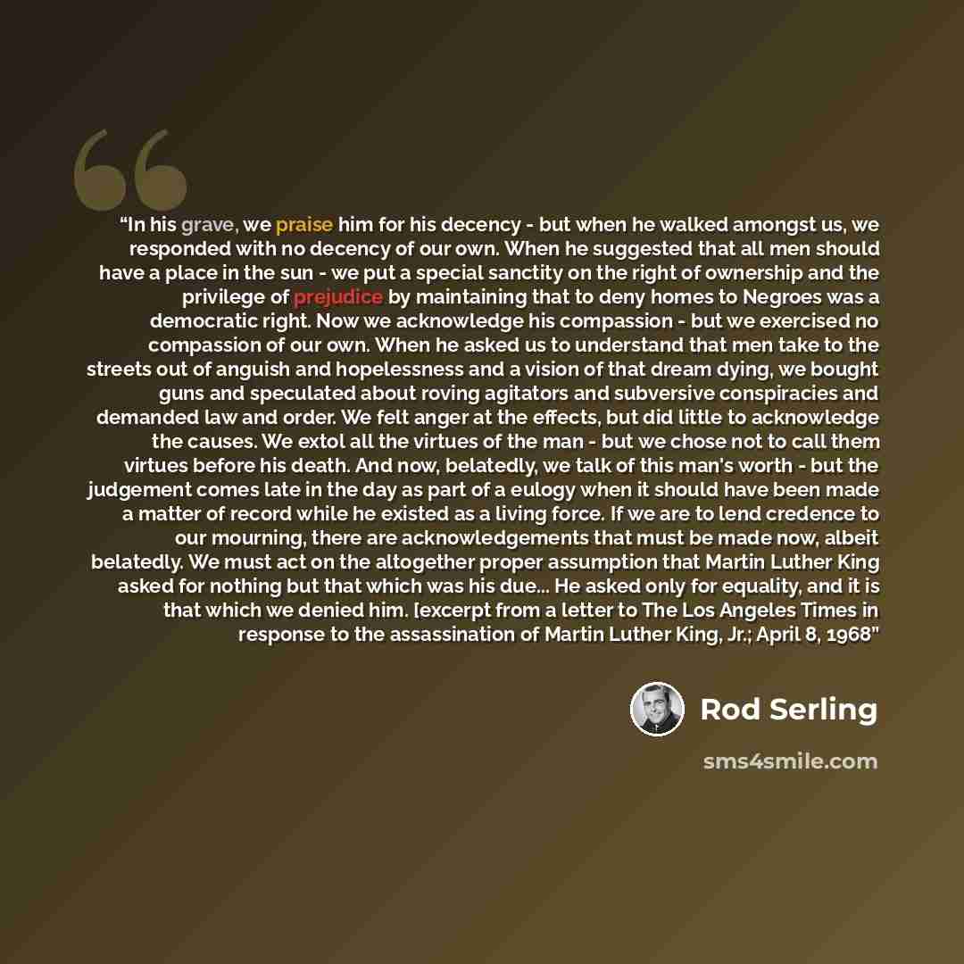 “In his grave, we praise him for his decency - but when he walked amongst us, we responded with no decency of our own. When he suggested that all men should have a place in the sun - we put a special sanctity on the right of ownership and the privilege of prejudice by maintaining that to deny homes…” quote by Rod Serling
