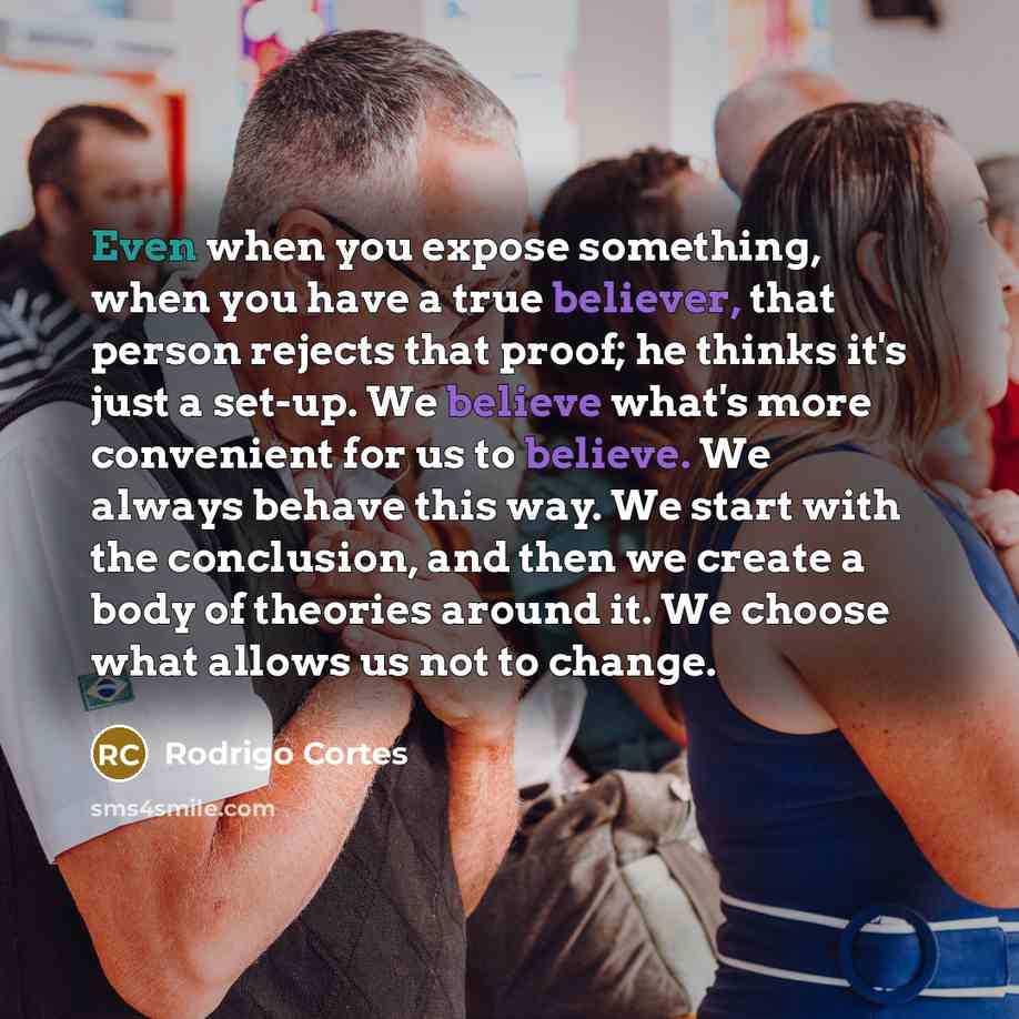 “Even when you expose something, when you have a true believer, that person rejects that proof; he thinks it's just a set-up. We believe what's more convenient for us to believe. We always behave this way. We start with the conclusion, and then we create a body of theories around it. We choose what…” quote by Rodrigo Cortes