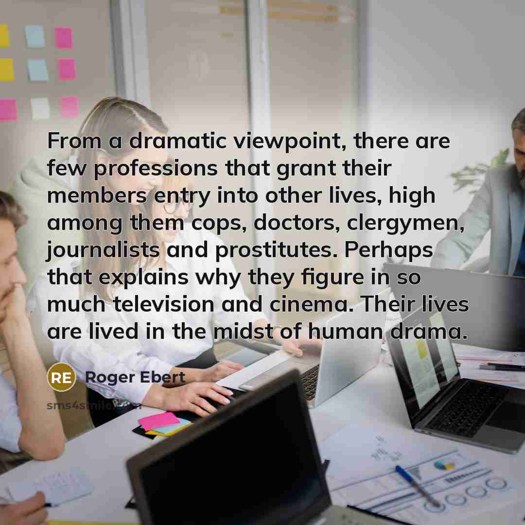 “From a dramatic viewpoint, there are few professions that grant their members entry into other lives, high among them cops, doctors, clergymen, journalists and prostitutes. Perhaps that explains why they figure in so much television and cinema. Their lives are lived in the midst of human drama.” quote by Roger Ebert
