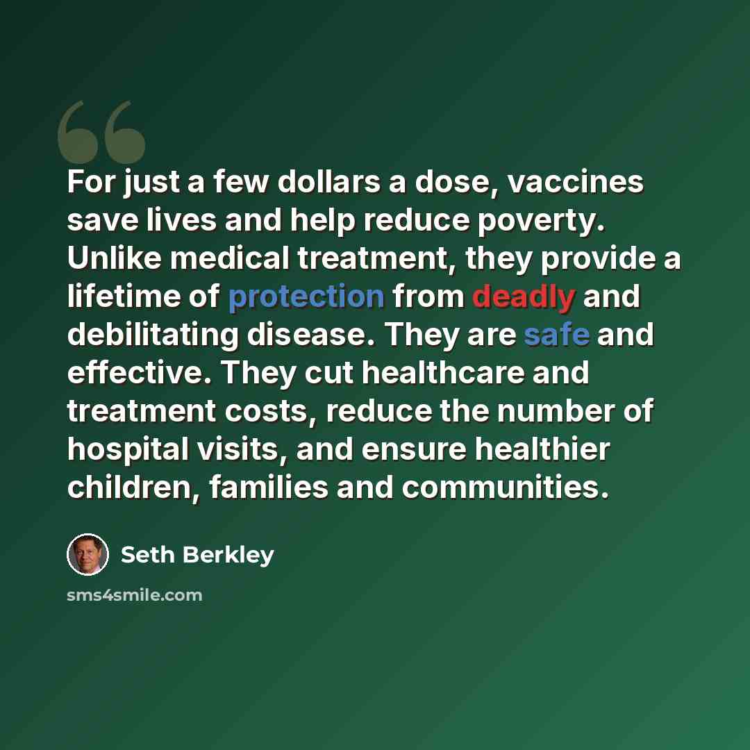 “For just a few dollars a dose, vaccines save lives and help reduce poverty. Unlike medical treatment, they provide a lifetime of protection from deadly and debilitating disease. They are safe and effective. They cut healthcare and treatment costs, reduce the number of hospital visits, and ensure…” quote by Seth Berkley