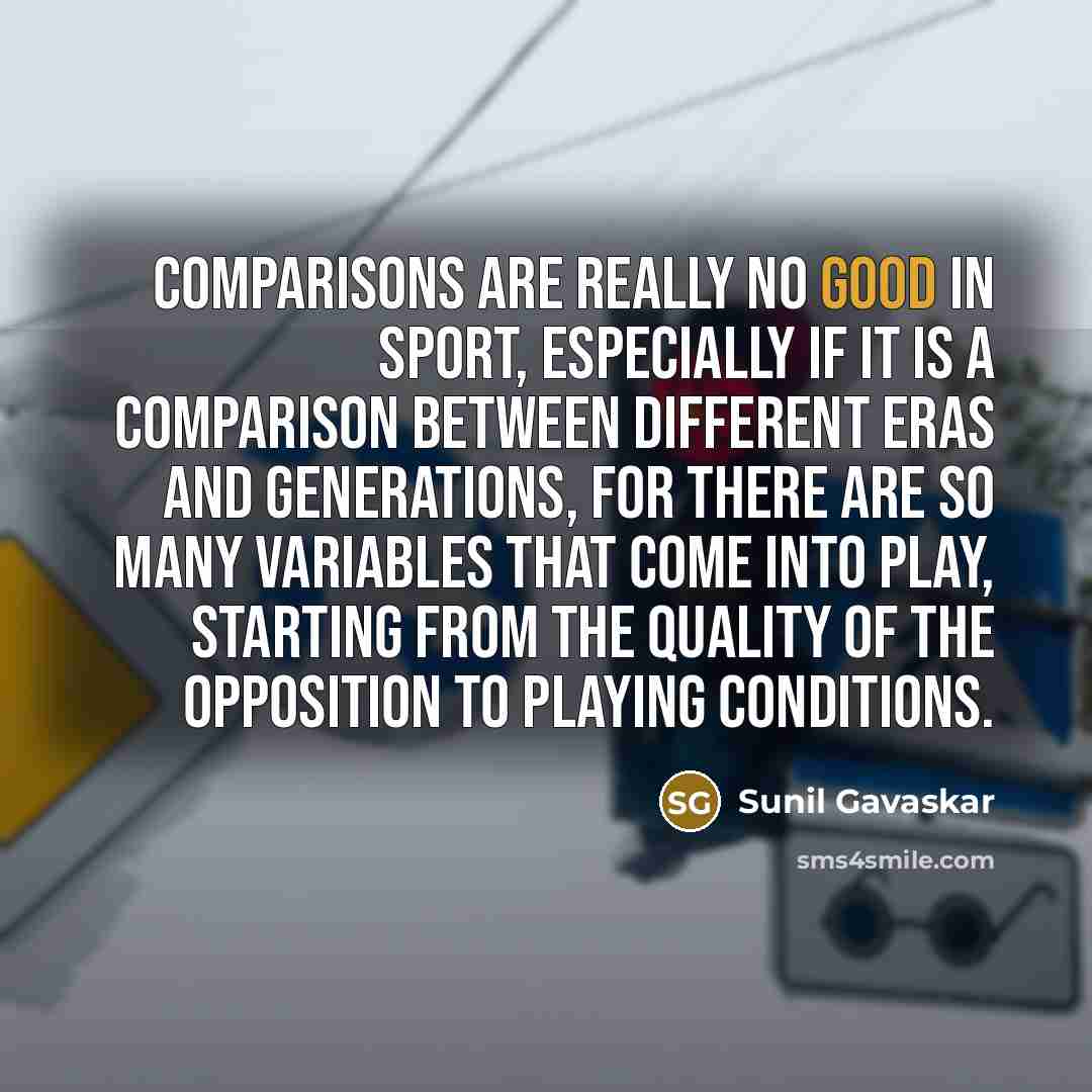 “Comparisons are really no good in sport, especially if it is a comparison between different eras and generations, for there are so many variables that come into play, starting from the quality of the opposition to playing conditions.” quote by Sunil Gavaskar