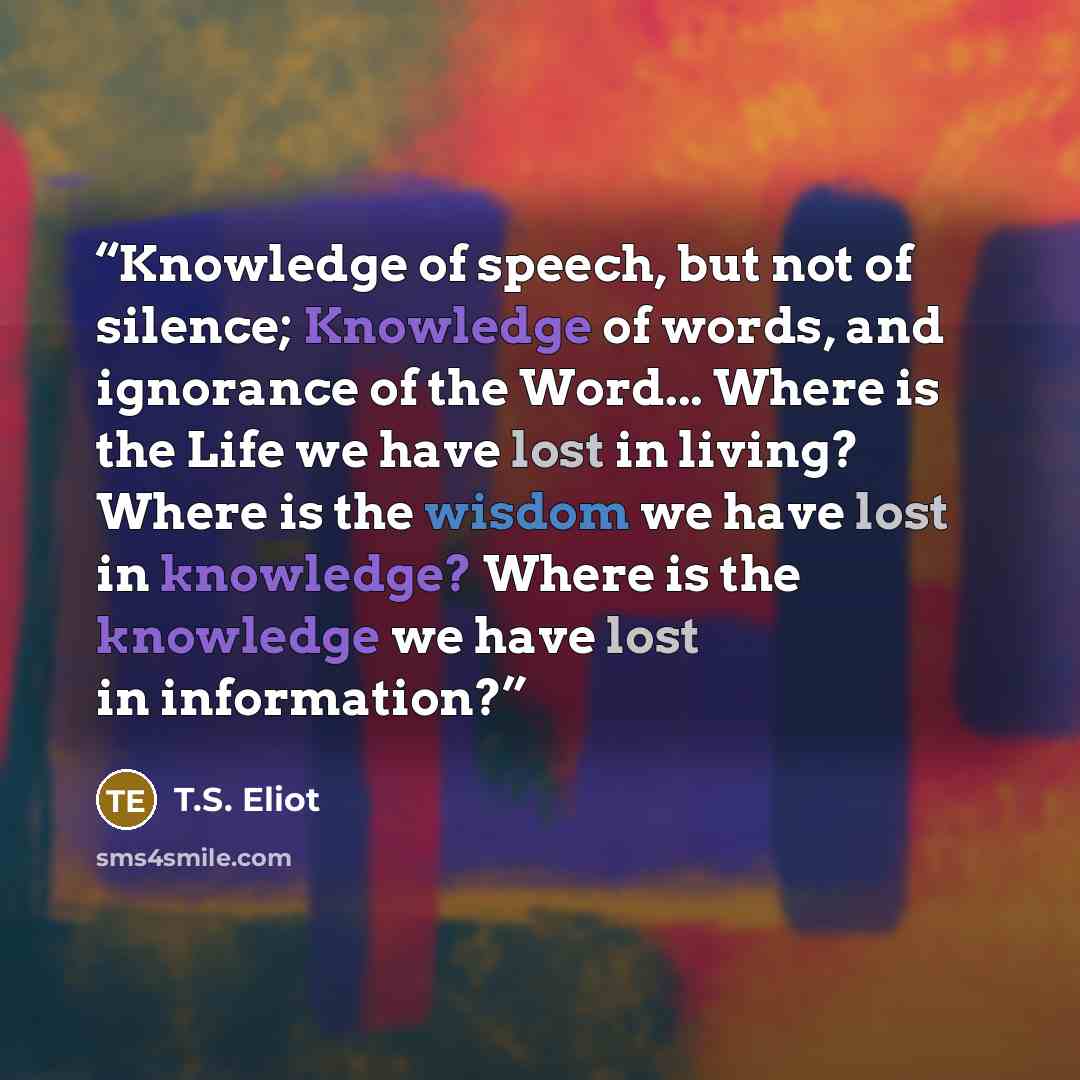 “Knowledge of speech, but not of silence; Knowledge of words, and ignorance of the Word... Where is the Life we have lost in living? Where is the wisdom we have lost in knowledge? Where is the knowledge we have lost in information?” quote by T.S. Eliot