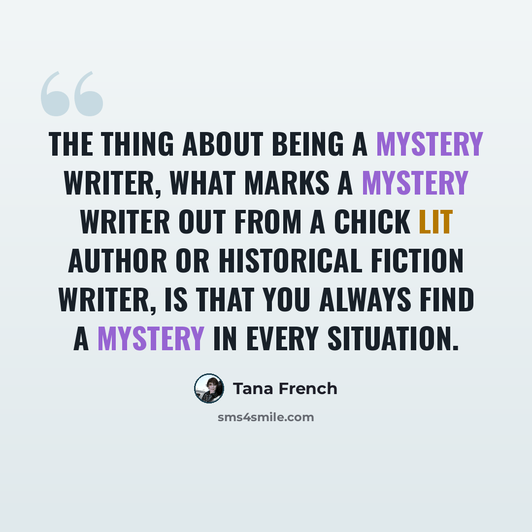 “The thing about being a mystery writer, what marks a mystery writer out from a chick lit author or historical fiction writer, is that you always find a mystery in every situation.” quote by Tana French