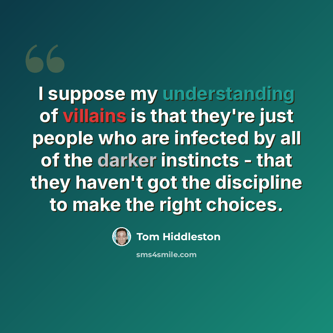 “I suppose my understanding of villains is that they're just people who are infected by all of the darker instincts - that they haven't got the discipline to make the right choices.” quote by Tom Hiddleston