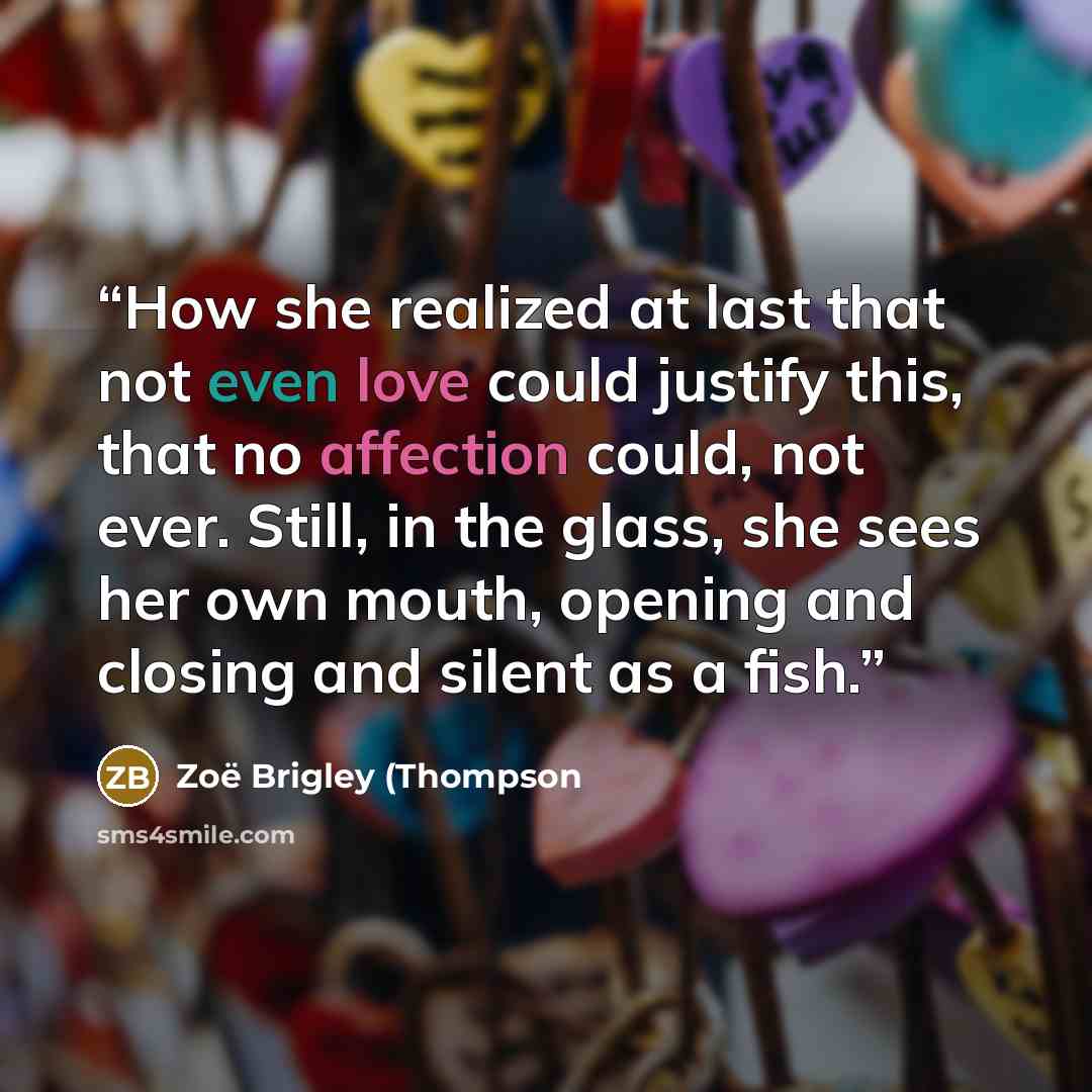 “How she realized at last that not even love could justify this, that no affection could, not ever. Still, in the glass, she sees her own mouth, opening and closing and silent as a fish.” quote by Zoë Brigley (Thompson