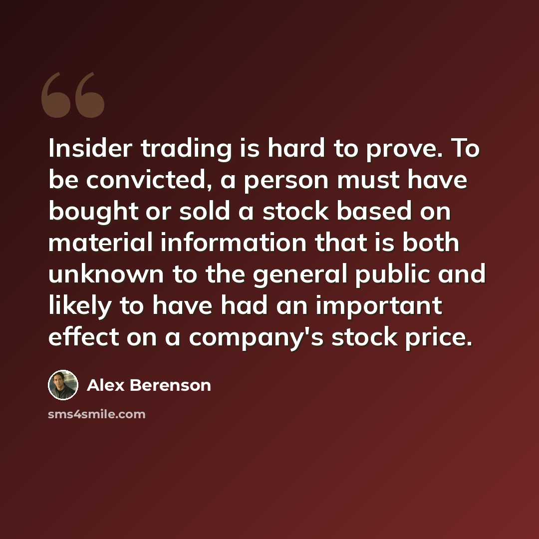 “Insider trading is hard to prove. To be convicted, a person must have bought or sold a stock based on material information that is both unknown to the general public and likely to have had an important effect on a company's stock price.” quote by Alex Berenson