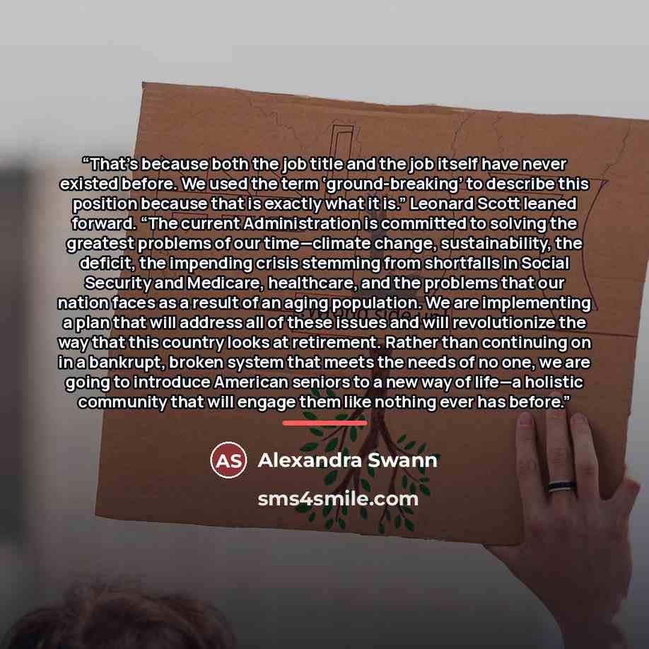 “That’s because both the job title and the job itself have never existed before. We used the term ‘ground-breaking’ to describe this position because that is exactly what it is.” Leonard Scott leaned forward. “The current Administration is committed to solving the greatest problems of our…” quote by Alexandra Swann