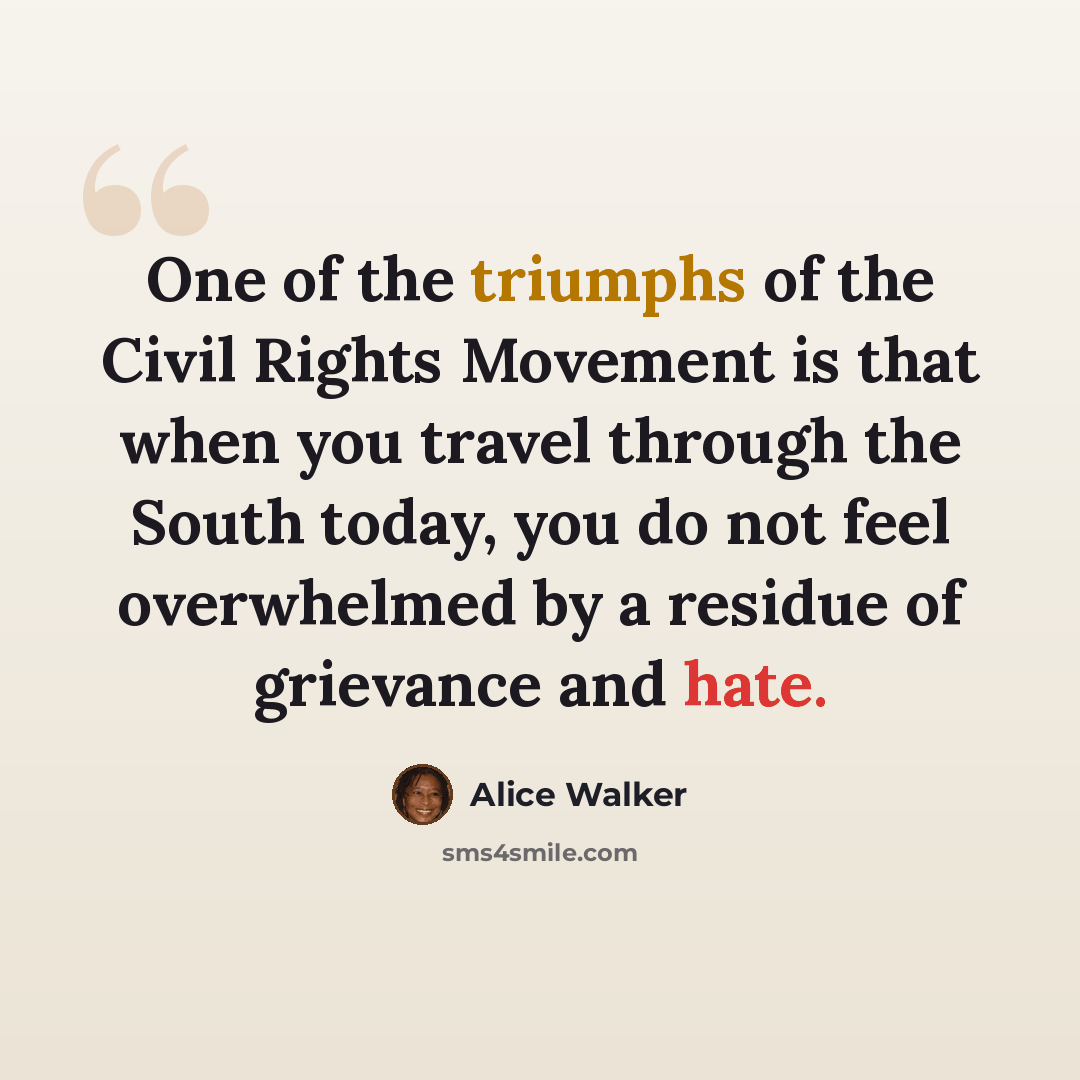 “One of the triumphs of the Civil Rights Movement is that when you travel through the South today, you do not feel overwhelmed by a residue of grievance and hate.” quote by Alice Walker