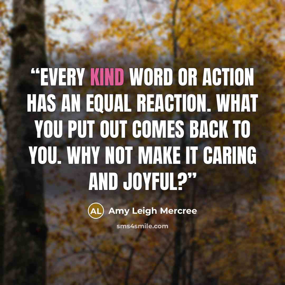 “Every kind word or action has an equal reaction. What you put out comes back to you. Why not make it caring and joyful?” quote by Amy Leigh Mercree