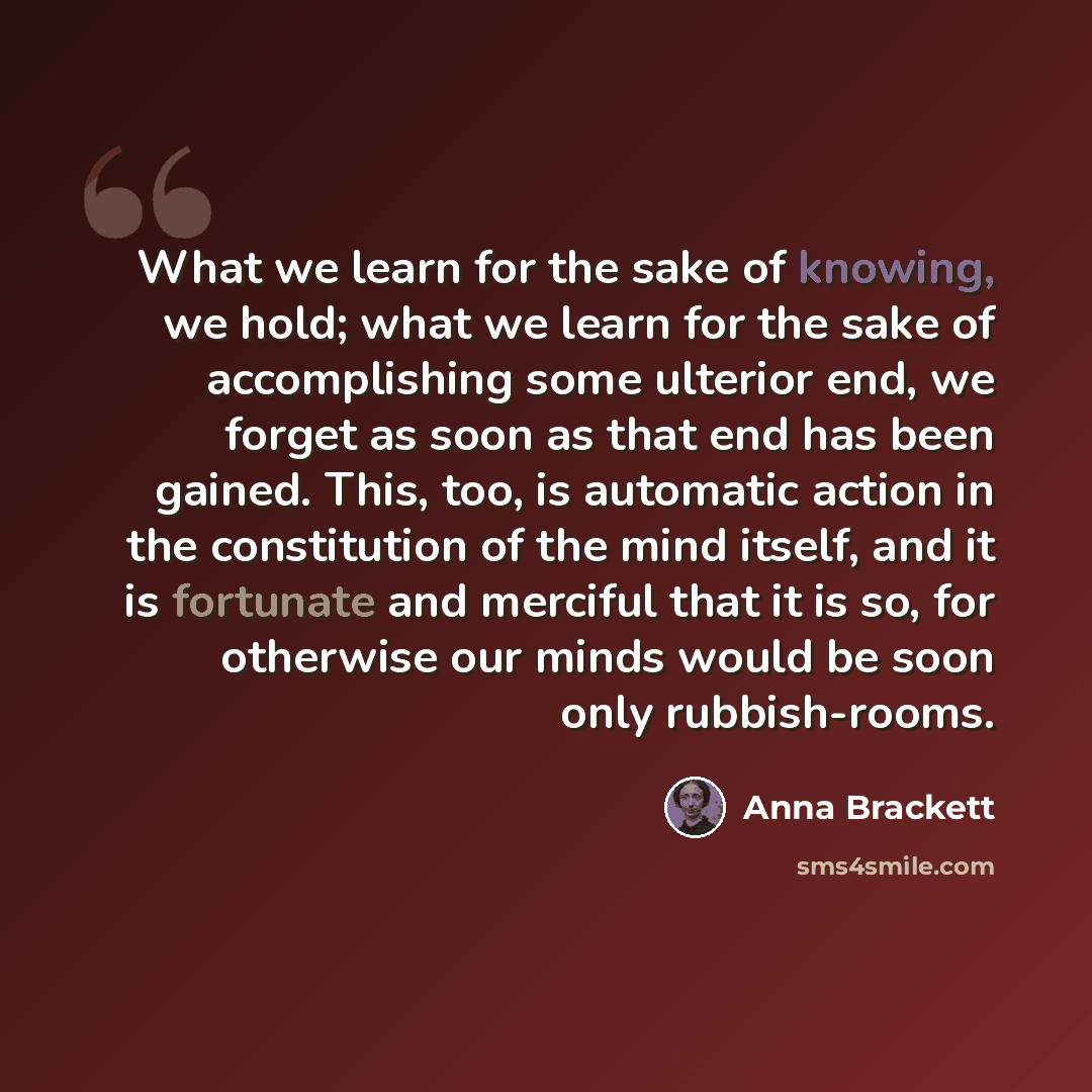 “What we learn for the sake of knowing, we hold; what we learn for the sake of accomplishing some ulterior end, we forget as soon as that end has been gained. This, too, is automatic action in the constitution of the mind itself, and it is fortunate and merciful that it is so, for otherwise our…” quote by Anna Brackett