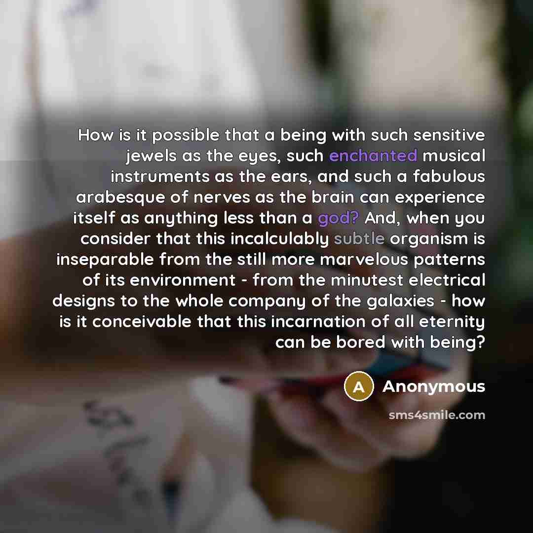“How is it possible that a being with such sensitive jewels as the eyes, such enchanted musical instruments as the ears, and such a fabulous arabesque of nerves as the brain can experience itself as anything less than a god? And, when you consider that this incalculably subtle organism is…” quote by Anonymous