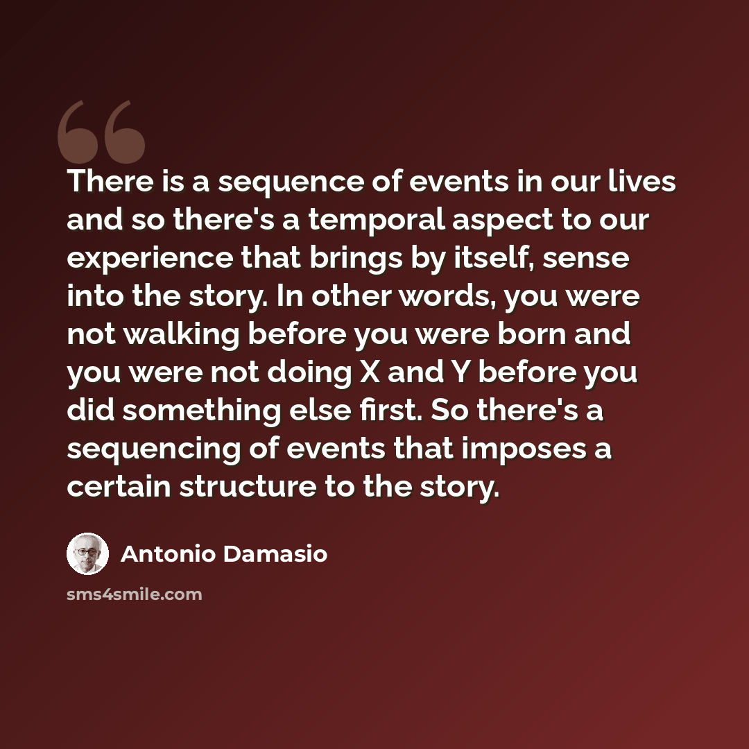“There is a sequence of events in our lives and so there's a temporal aspect to our experience that brings by itself, sense into the story. In other words, you were not walking before you were born and you were not doing X and Y before you did something else first. So there's a sequencing of events…” quote by Antonio Damasio