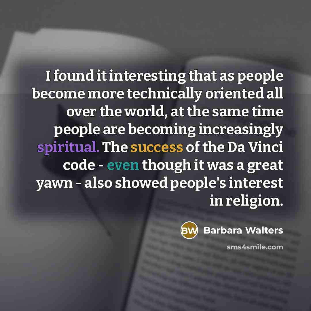 “I found it interesting that as people become more technically oriented all over the world, at the same time people are becoming increasingly spiritual. The success of the Da Vinci code - even though it was a great yawn - also showed people's interest in religion.” quote by Barbara Walters
