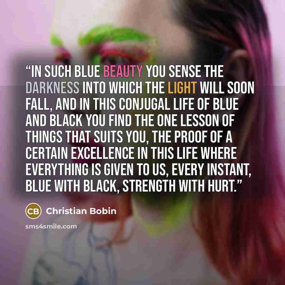 “In such blue beauty you sense the darkness into which the light will soon fall, and in this conjugal life of blue and black you find the one lesson of things that suits you, the proof of a certain excellence in this life where everything is given to us, every instant, blue with black, strength…” quote by Christian Bobin