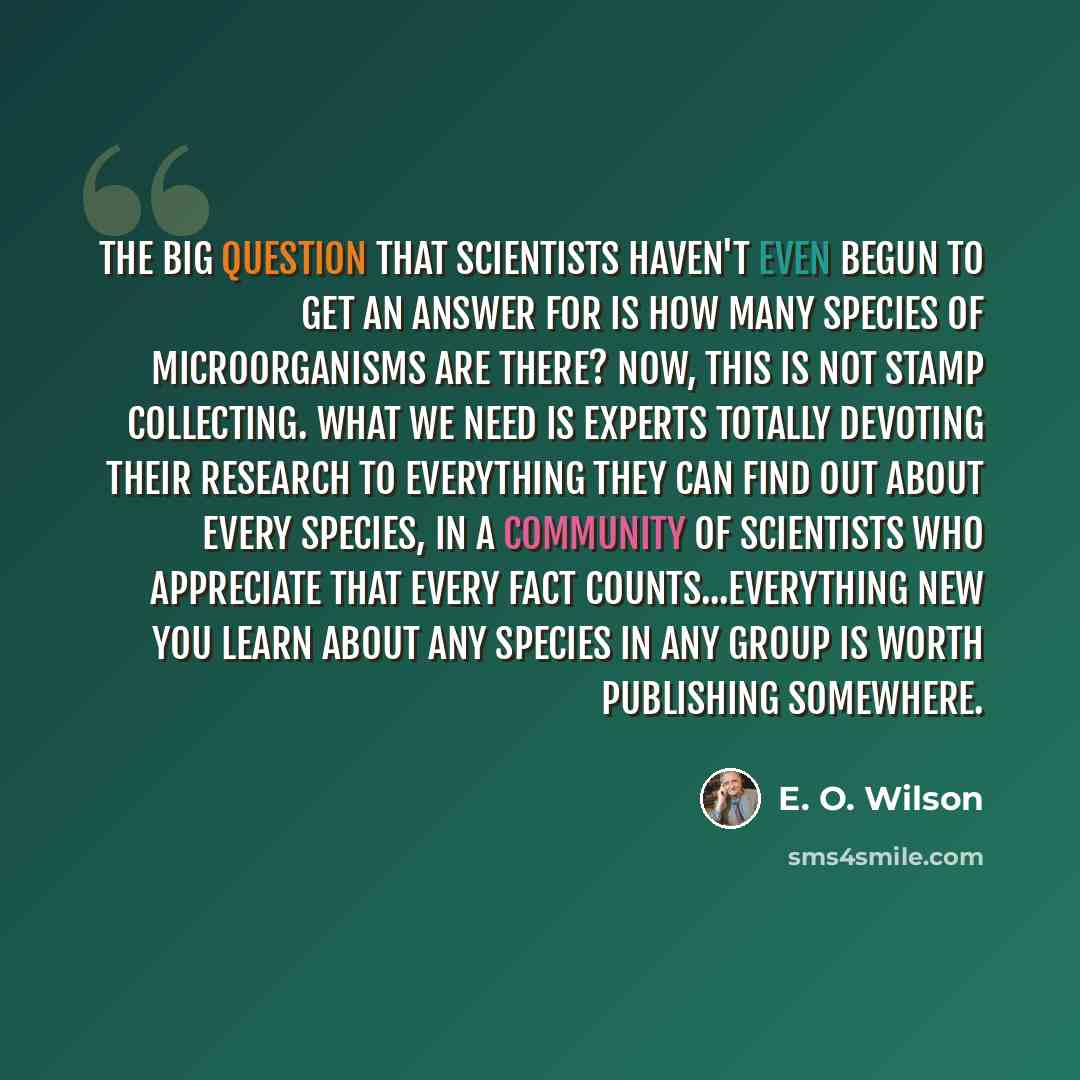 “The big question that scientists haven't even begun to get an answer for is how many species of microorganisms are there? Now, this is not stamp collecting. What we need is experts totally devoting their research to everything they can find out about every species, in a community of scientists who…” quote by E. O. Wilson