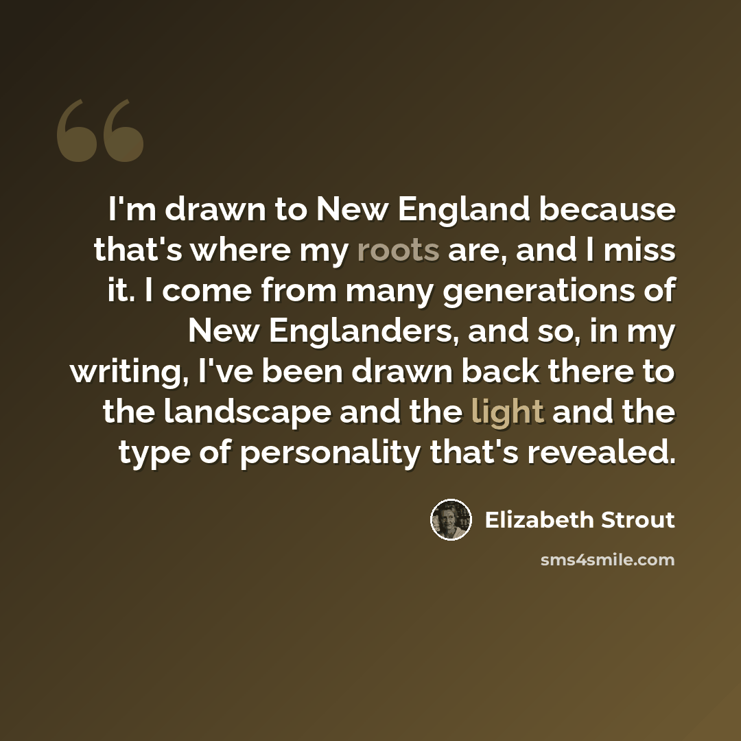 “I'm drawn to New England because that's where my roots are, and I miss it. I come from many generations of New Englanders, and so, in my writing, I've been drawn back there to the landscape and the light and the type of personality that's revealed.” quote by Elizabeth Strout