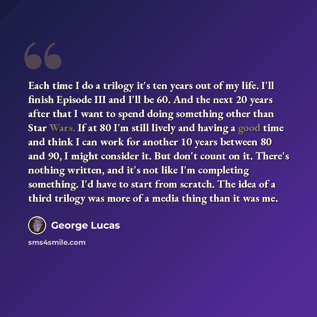 “Each time I do a trilogy it's ten years out of my life. I'll finish Episode III and I'll be 60. And the next 20 years after that I want to spend doing something other than Star Wars. If at 80 I'm still lively and having a good time and think I can work for another 10 years between 80 and 90, I…” quote by George Lucas