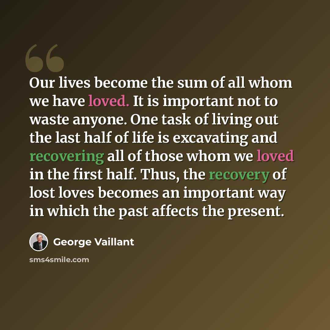 “Our lives become the sum of all whom we have loved. It is important not to waste anyone. One task of living out the last half of life is excavating and recovering all of those whom we loved in the first half. Thus, the recovery of lost loves becomes an important way in which the past affects the…” quote by George Vaillant