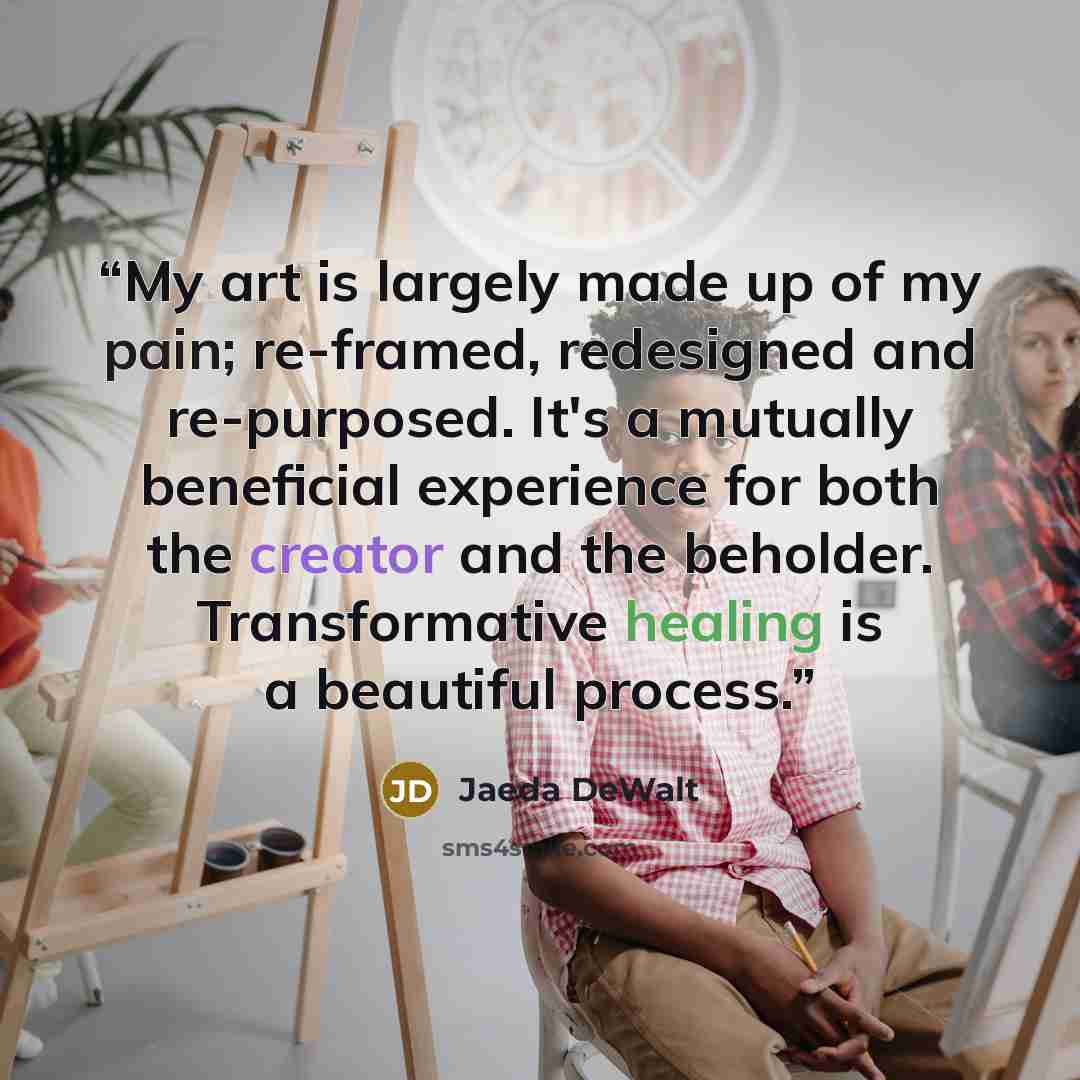 “My art is largely made up of my pain; re-framed, redesigned and re-purposed. It's a mutually beneficial experience for both the creator and the beholder. Transformative healing is a beautiful process.” quote by Jaeda DeWalt