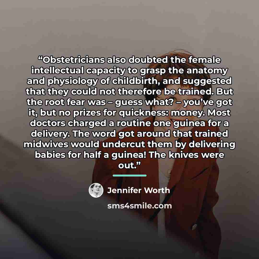 “Obstetricians also doubted the female intellectual capacity to grasp the anatomy and physiology of childbirth, and suggested that they could not therefore be trained. But the root fear was – guess what? – you’ve got it, but no prizes for quickness: money. Most doctors charged a routine one guinea…” quote by Jennifer Worth