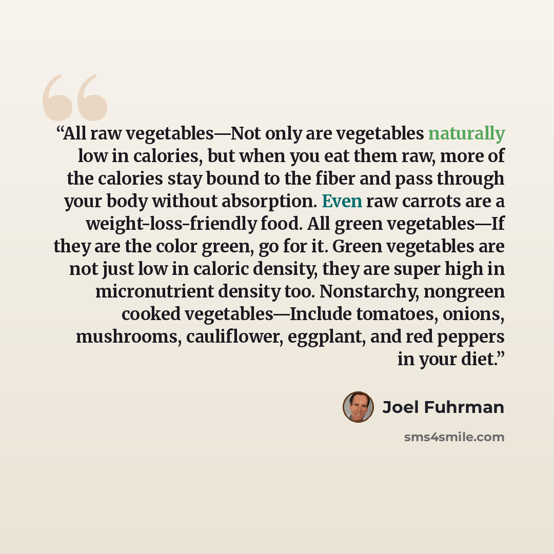 “All raw vegetables—Not only are vegetables naturally low in calories, but when you eat them raw, more of the calories stay bound to the fiber and pass through your body without absorption. Even raw carrots are a weight-loss-friendly food. All green vegetables—If they are the color green, go for…” quote by Joel Fuhrman